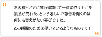 お客様とノアが試行錯誤して一緒に作り上げた製品が売れた、という嬉しいご報告を聞くのは何にも替えがたい喜びですね。この瞬間のために働いているようなものです！